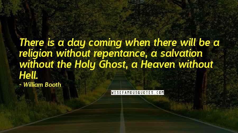 William Booth quotes: There is a day coming when there will be a religion without repentance, a salvation without the Holy Ghost, a Heaven without Hell.