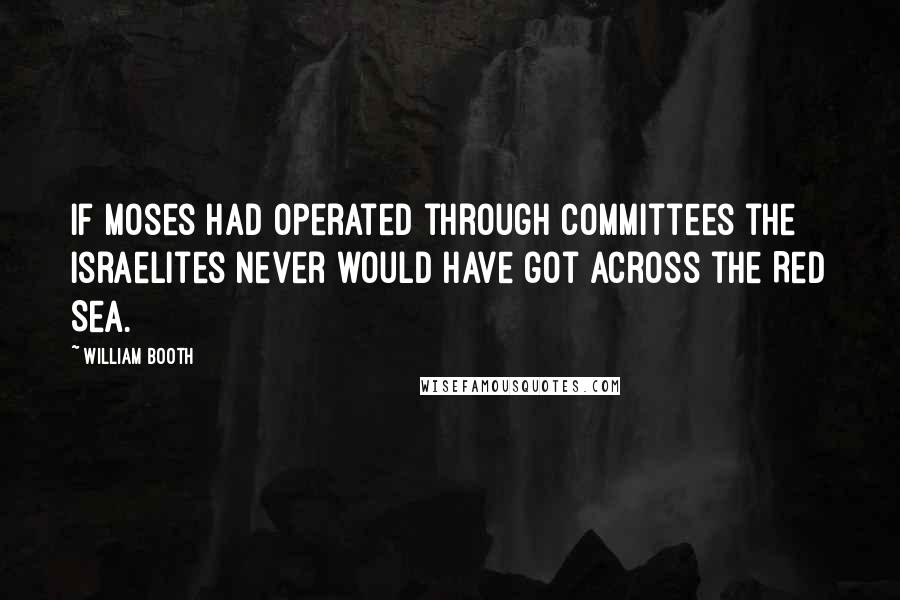 William Booth quotes: If Moses had operated through committees the Israelites never would have got across the Red Sea.