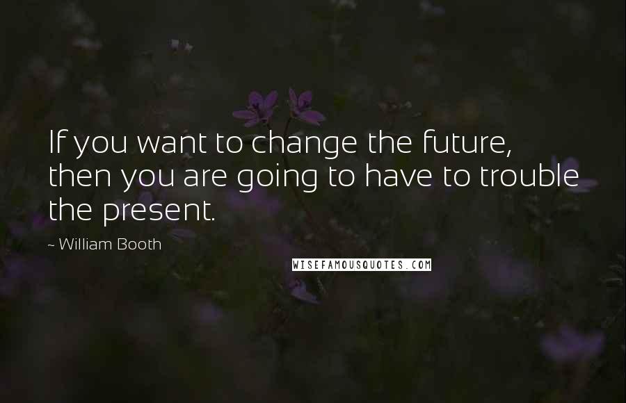 William Booth quotes: If you want to change the future, then you are going to have to trouble the present.