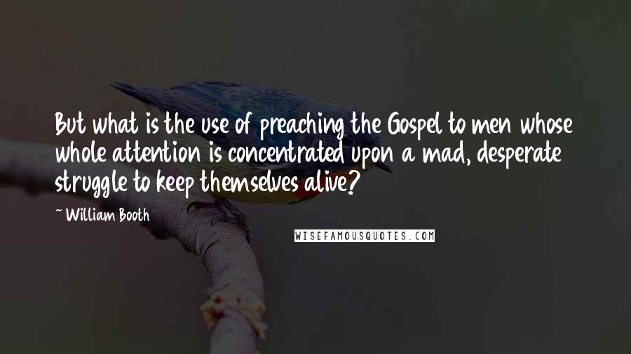 William Booth quotes: But what is the use of preaching the Gospel to men whose whole attention is concentrated upon a mad, desperate struggle to keep themselves alive?