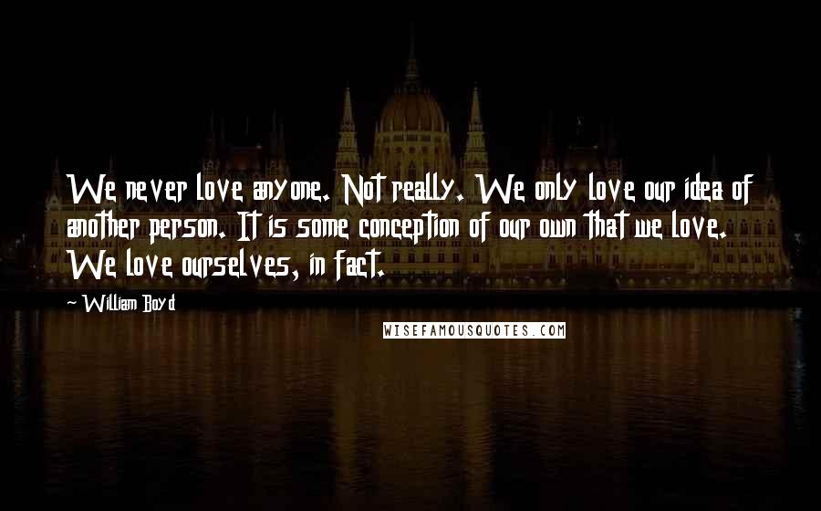 William Boyd quotes: We never love anyone. Not really. We only love our idea of another person. It is some conception of our own that we love. We love ourselves, in fact.