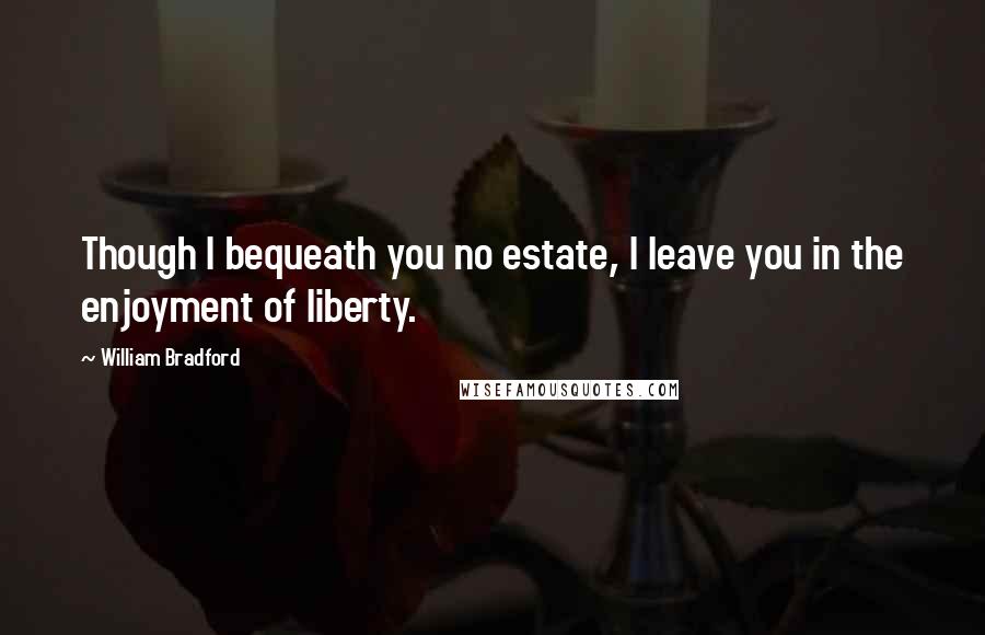 William Bradford quotes: Though I bequeath you no estate, I leave you in the enjoyment of liberty.