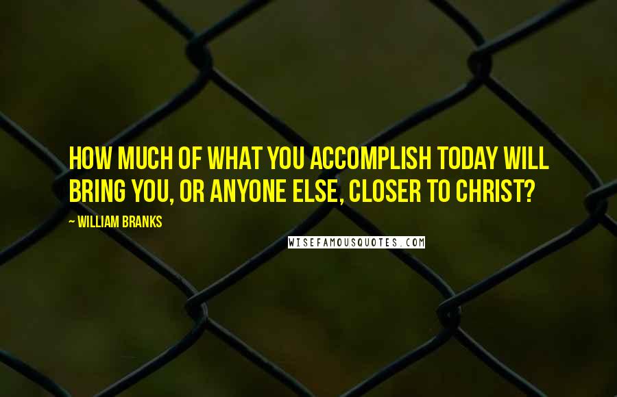 William Branks quotes: How much of what you accomplish today will bring you, or anyone else, closer to Christ?