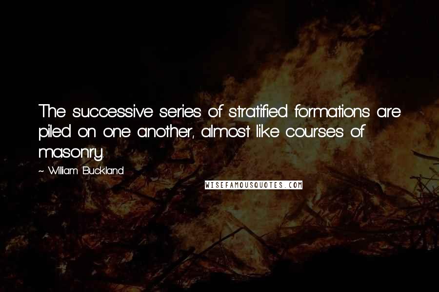 William Buckland quotes: The successive series of stratified formations are piled on one another, almost like courses of masonry. William Buckland quotes: The successive series of stratified formations are piled on one another, almost like courses of masonry.