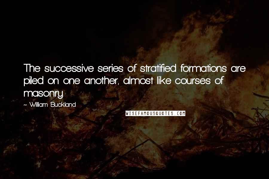 William Buckland quotes: The successive series of stratified formations are piled on one another, almost like courses of masonry.