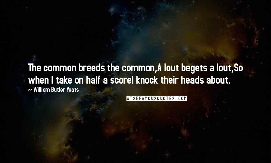 William Butler Yeats quotes: The common breeds the common,A lout begets a lout,So when I take on half a scoreI knock their heads about.