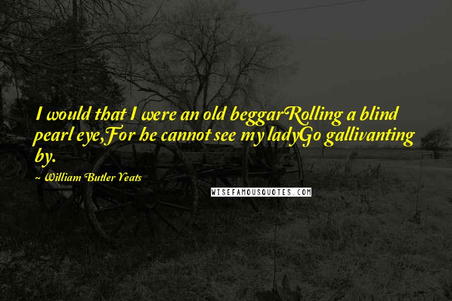 William Butler Yeats quotes: I would that I were an old beggarRolling a blind pearl eye,For he cannot see my ladyGo gallivanting by.