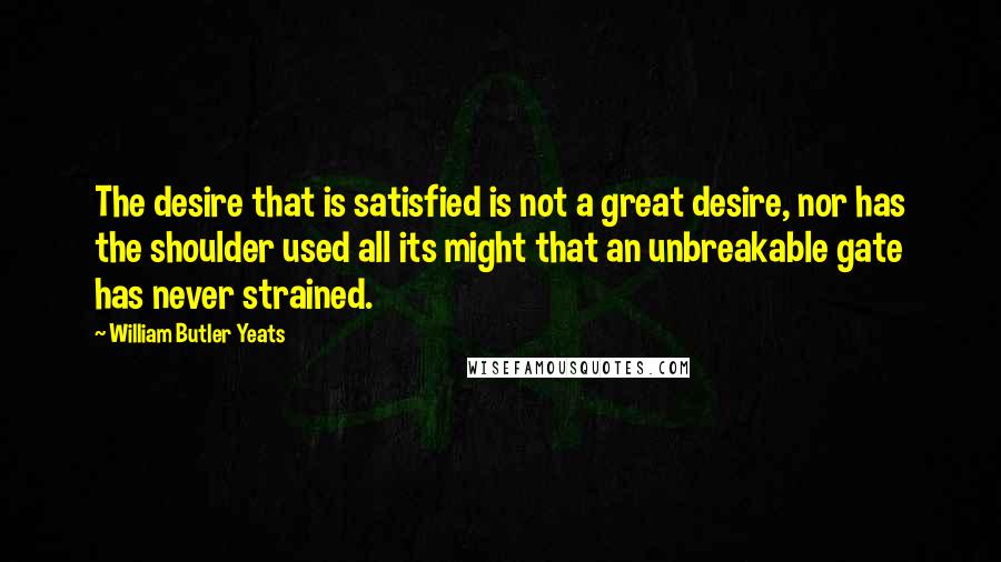 William Butler Yeats quotes: The desire that is satisfied is not a great desire, nor has the shoulder used all its might that an unbreakable gate has never strained.