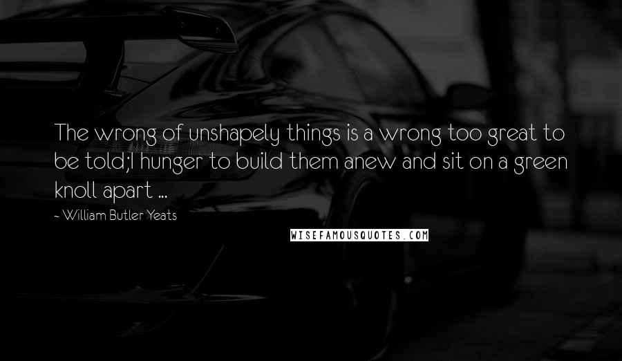 William Butler Yeats quotes: The wrong of unshapely things is a wrong too great to be told;I hunger to build them anew and sit on a green knoll apart ...