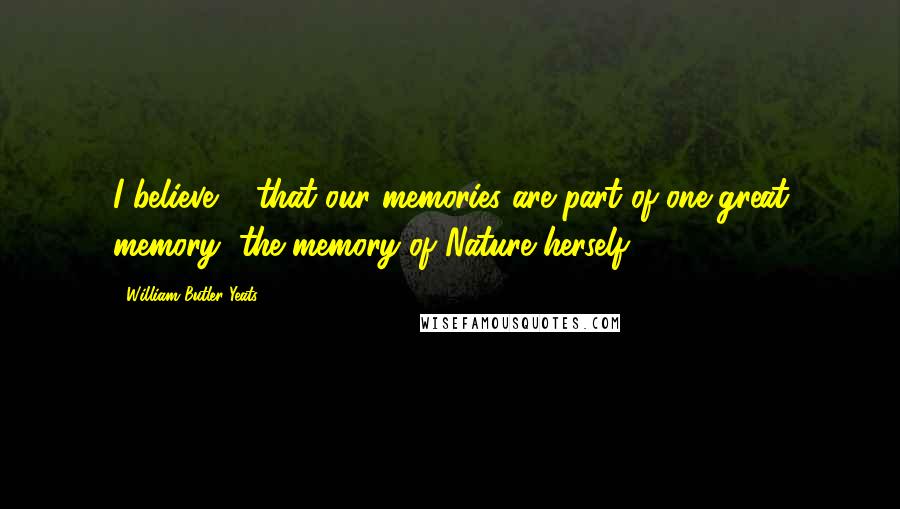 William Butler Yeats quotes: I believe ... that our memories are part of one great memory, the memory of Nature herself.