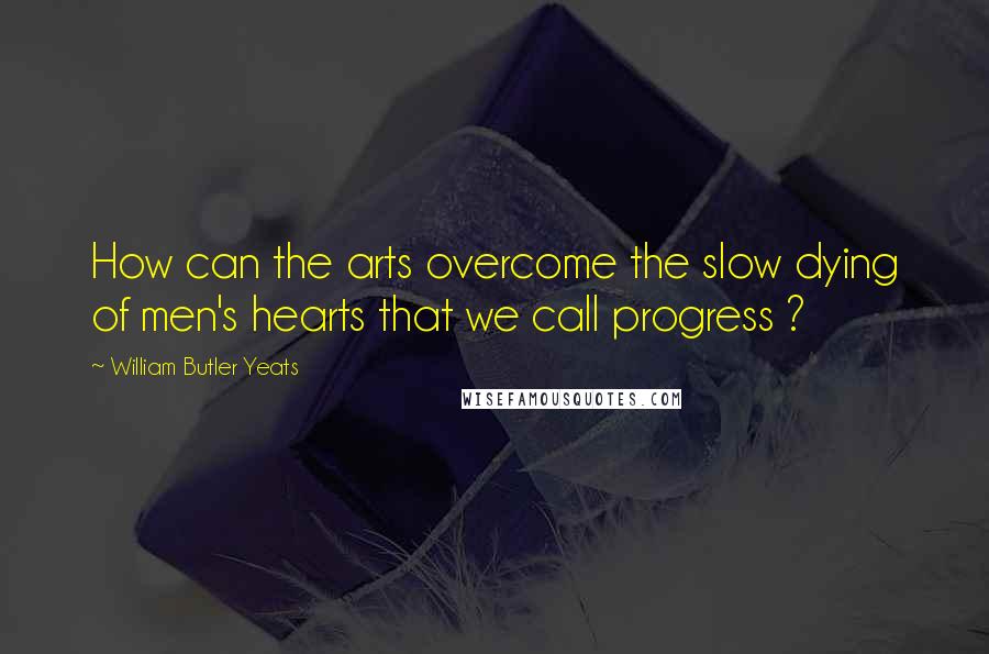 William Butler Yeats quotes: How can the arts overcome the slow dying of men's hearts that we call progress ?