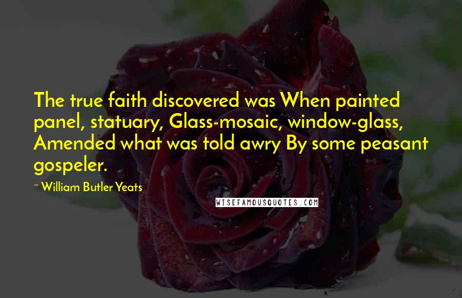 William Butler Yeats quotes: The true faith discovered was When painted panel, statuary, Glass-mosaic, window-glass, Amended what was told awry By some peasant gospeler.