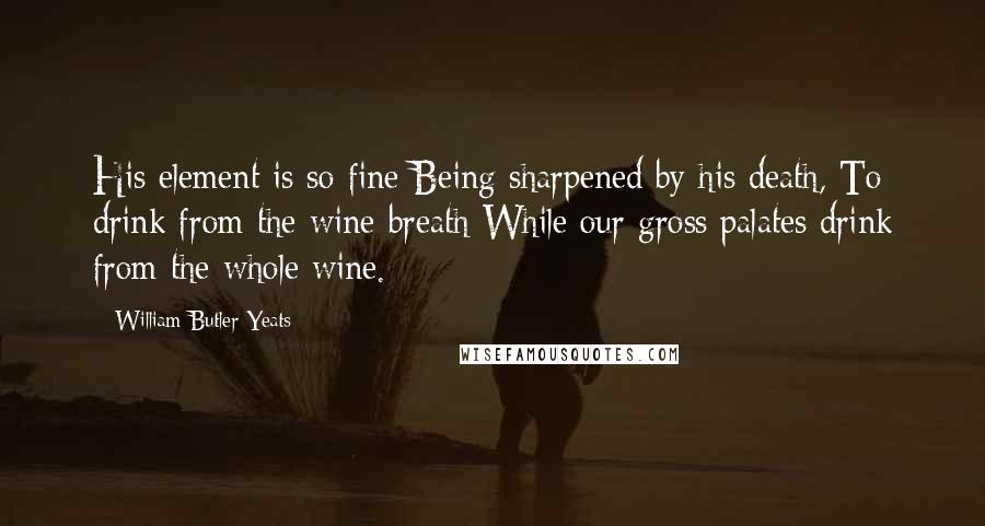 William Butler Yeats quotes: His element is so fine Being sharpened by his death, To drink from the wine-breath While our gross palates drink from the whole wine.