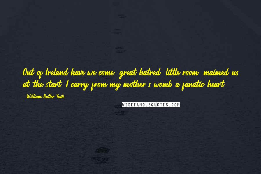 William Butler Yeats quotes: Out of Ireland have we come, great hatred, little room, maimed us at the start. I carry from my mother's womb a fanatic heart.