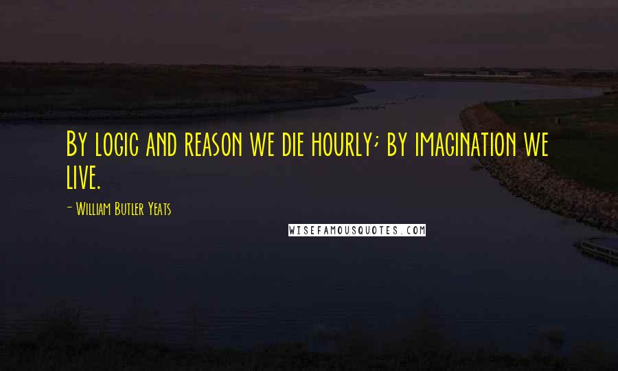 William Butler Yeats quotes: By logic and reason we die hourly; by imagination we live.