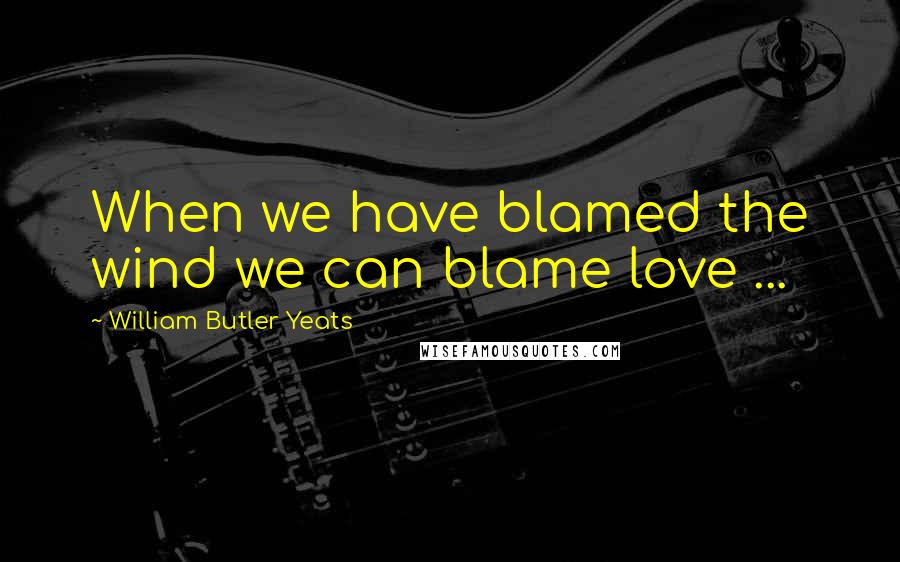 William Butler Yeats quotes: When we have blamed the wind we can blame love ...