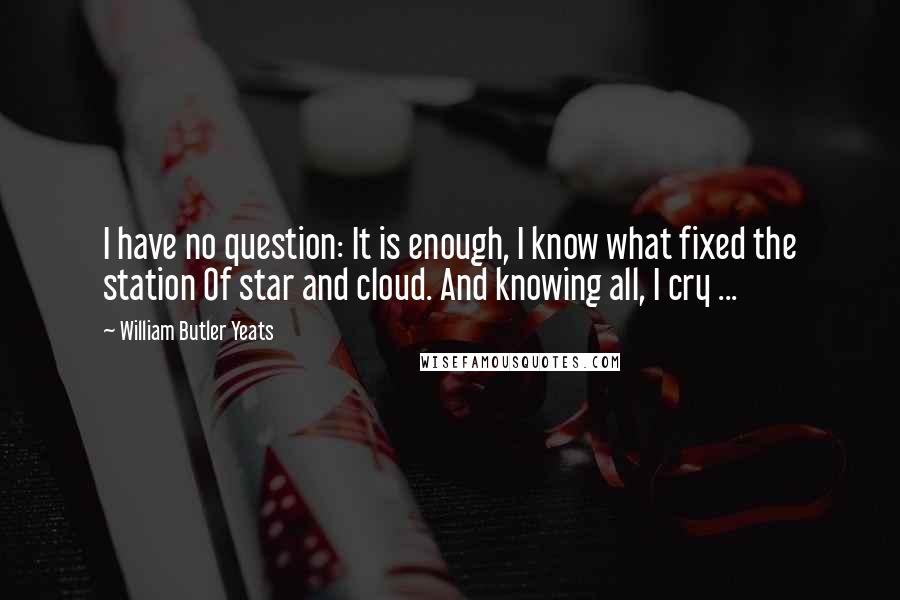 William Butler Yeats quotes: I have no question: It is enough, I know what fixed the station Of star and cloud. And knowing all, I cry ...