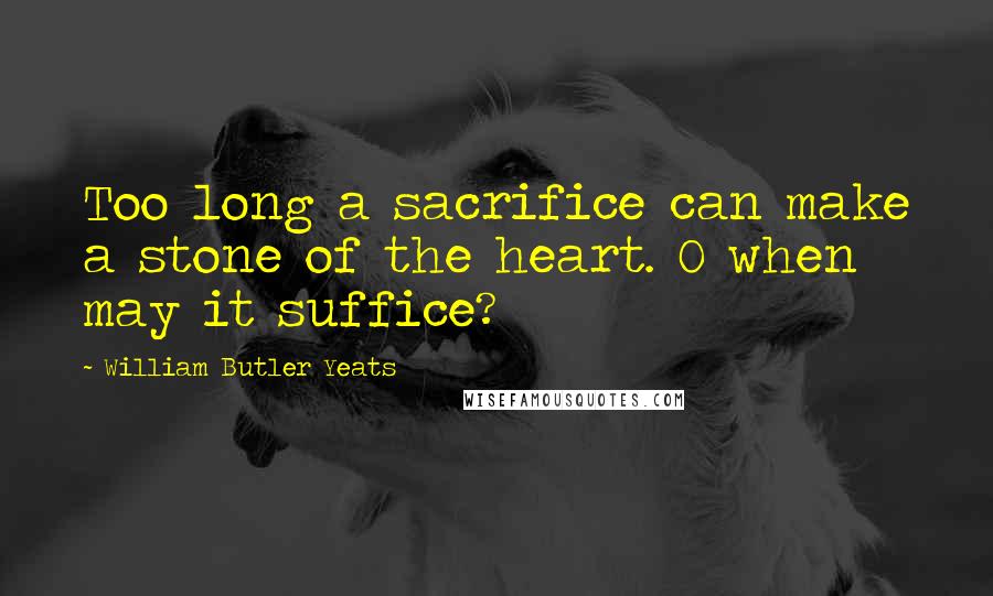William Butler Yeats quotes: Too long a sacrifice can make a stone of the heart. O when may it suffice?