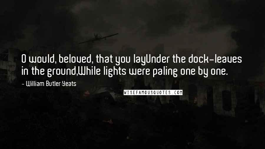 William Butler Yeats quotes: O would, beloved, that you layUnder the dock-leaves in the ground,While lights were paling one by one.
