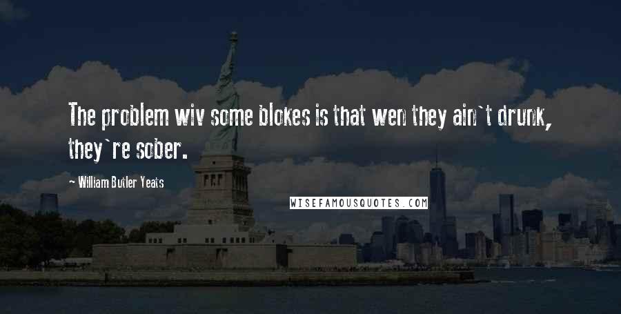 William Butler Yeats quotes: The problem wiv some blokes is that wen they ain't drunk, they're sober.