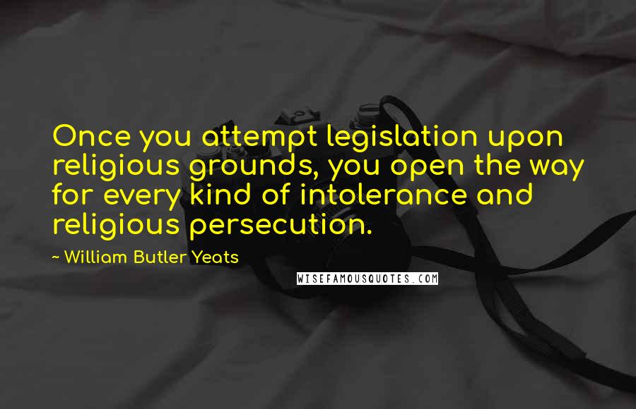 William Butler Yeats quotes: Once you attempt legislation upon religious grounds, you open the way for every kind of intolerance and religious persecution.