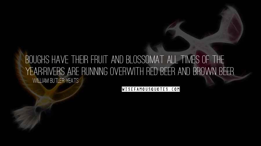 William Butler Yeats quotes: Boughs have their fruit and blossomAt all times of the year;Rivers are running overWith red beer and brown beer.
