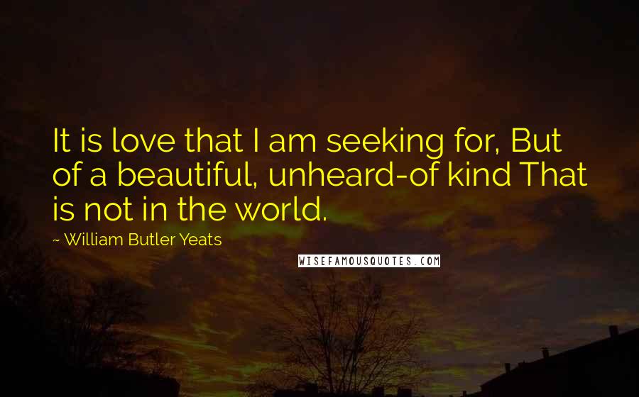 William Butler Yeats quotes: It is love that I am seeking for, But of a beautiful, unheard-of kind That is not in the world.