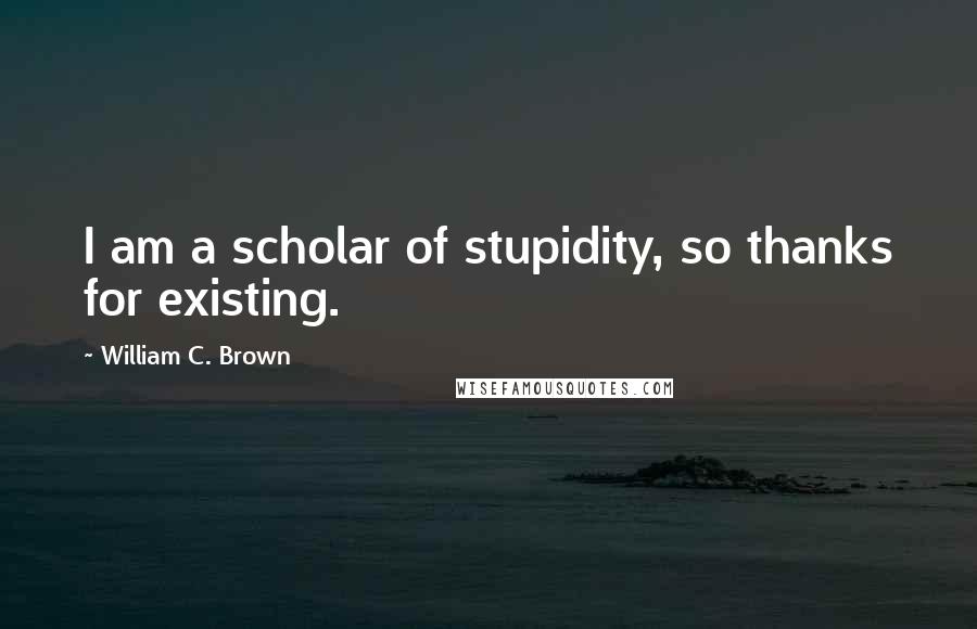 William C. Brown quotes: I am a scholar of stupidity, so thanks for existing.