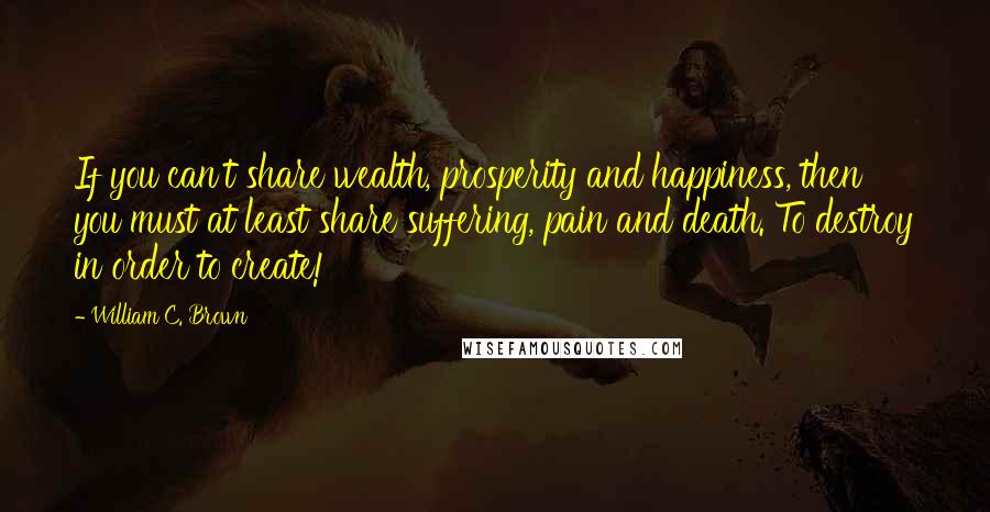 William C. Brown quotes: If you can't share wealth, prosperity and happiness, then you must at least share suffering, pain and death. To destroy in order to create!