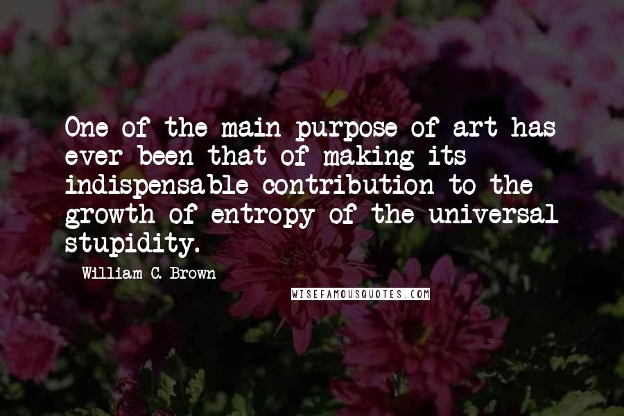 William C. Brown quotes: One of the main purpose of art has ever been that of making its indispensable contribution to the growth of entropy of the universal stupidity.