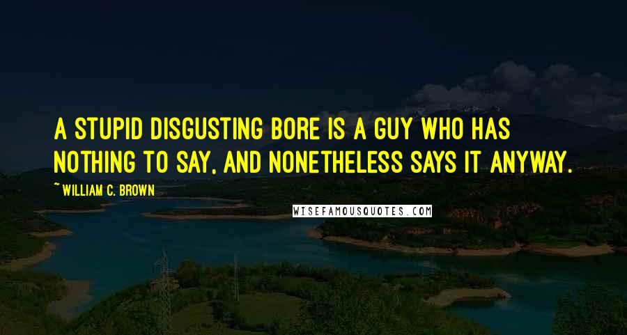 William C. Brown quotes: A stupid disgusting bore is a guy who has nothing to say, and nonetheless says it anyway.