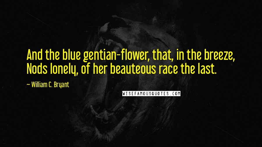 William C. Bryant quotes: And the blue gentian-flower, that, in the breeze, Nods lonely, of her beauteous race the last.