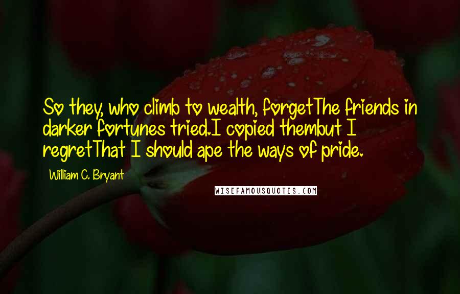 William C. Bryant quotes: So they, who climb to wealth, forgetThe friends in darker fortunes tried.I copied thembut I regretThat I should ape the ways of pride.