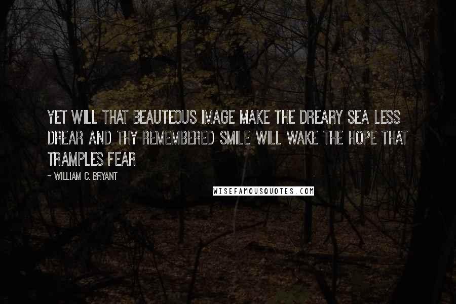 William C. Bryant quotes: Yet will that beauteous image make The dreary sea less drear And thy remembered smile will wake The hope that tramples fear