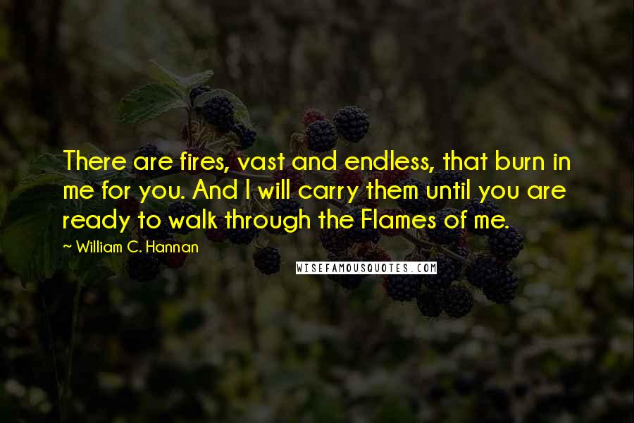 William C. Hannan quotes: There are fires, vast and endless, that burn in me for you. And I will carry them until you are ready to walk through the Flames of me.