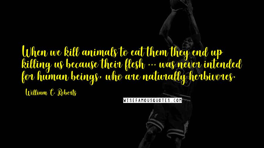 William C. Roberts quotes: When we kill animals to eat them they end up killing us because their flesh ... was never intended for human beings, who are naturally herbivores.