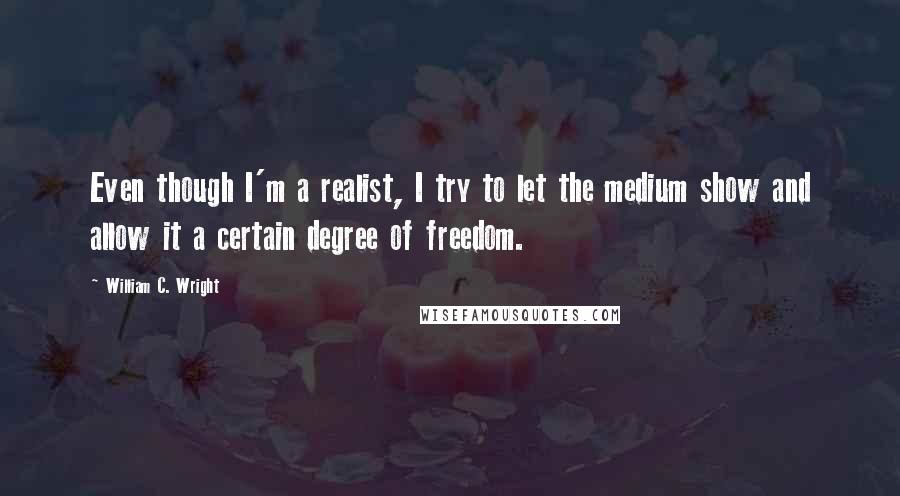 William C. Wright quotes: Even though I'm a realist, I try to let the medium show and allow it a certain degree of freedom.