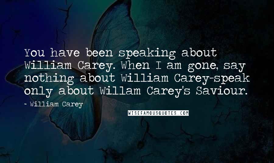 William Carey quotes: You have been speaking about William Carey. When I am gone, say nothing about William Carey-speak only about Willam Carey's Saviour.