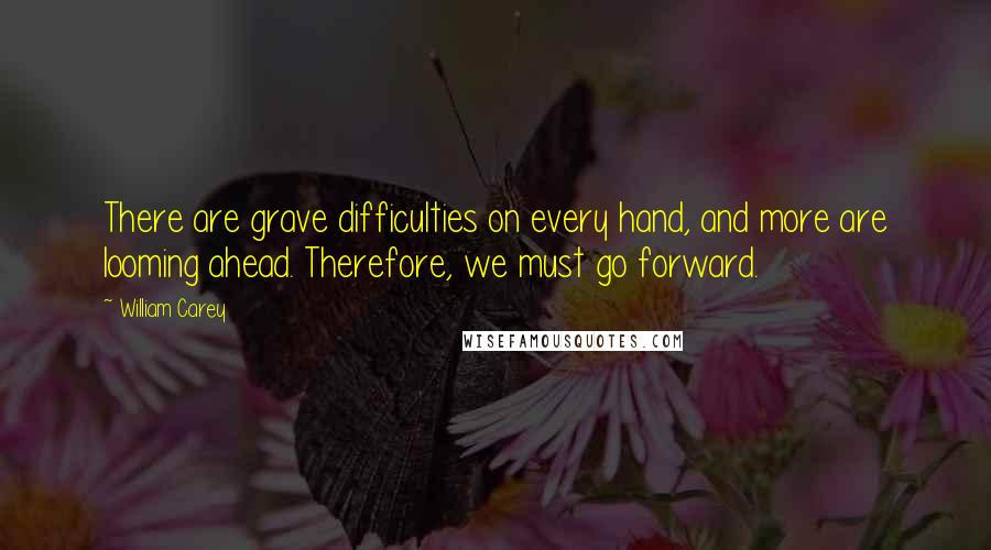 William Carey quotes: There are grave difficulties on every hand, and more are looming ahead. Therefore, we must go forward. William Carey quotes: There are grave difficulties on every hand, and more are looming ahead. Therefore, we must go forward.