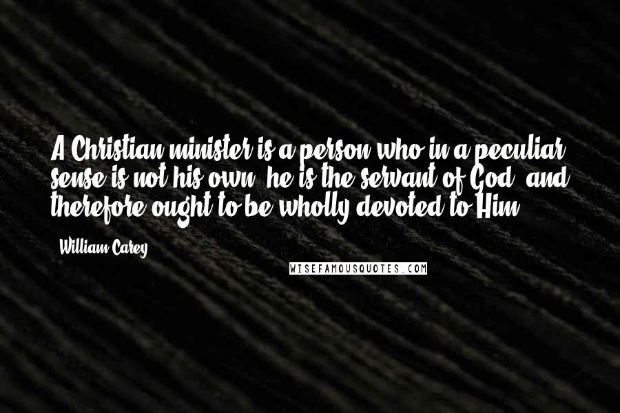 William Carey quotes: A Christian minister is a person who in a peculiar sense is not his own; he is the servant of God, and therefore ought to be wholly devoted to Him. William Carey quotes: A Christian minister is a person who in a peculiar sense is not his own; he is the servant of God, and therefore ought to be wholly devoted to Him.