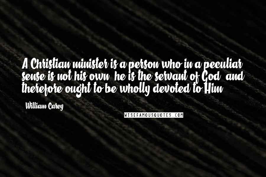 William Carey quotes: A Christian minister is a person who in a peculiar sense is not his own; he is the servant of God, and therefore ought to be wholly devoted to Him.