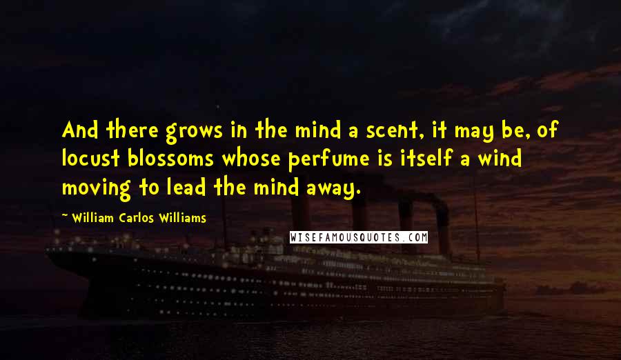 William Carlos Williams quotes: And there grows in the mind a scent, it may be, of locust blossoms whose perfume is itself a wind moving to lead the mind away.