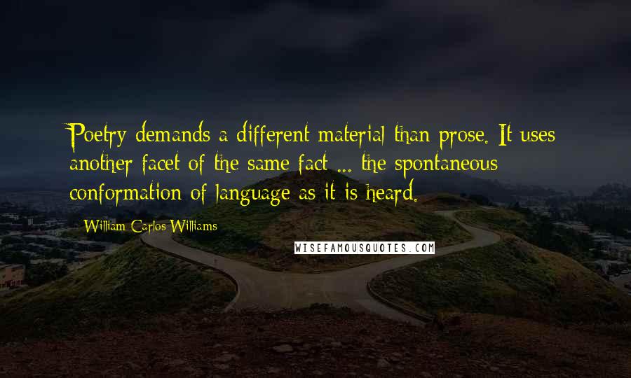 William Carlos Williams quotes: Poetry demands a different material than prose. It uses another facet of the same fact ... the spontaneous conformation of language as it is heard.