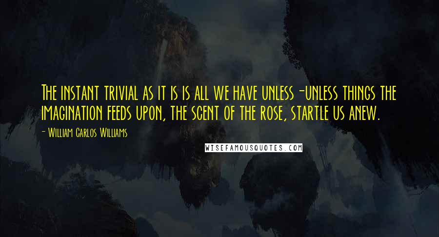 William Carlos Williams quotes: The instant trivial as it is is all we have unless-unless things the imagination feeds upon, the scent of the rose, startle us anew.