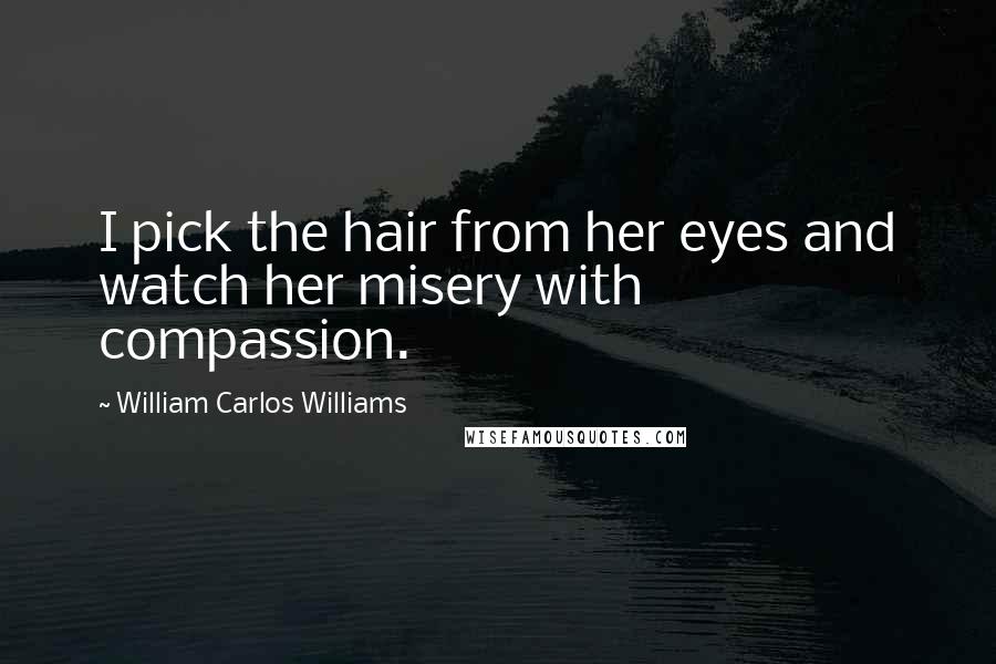 William Carlos Williams quotes: I pick the hair from her eyes and watch her misery with compassion.