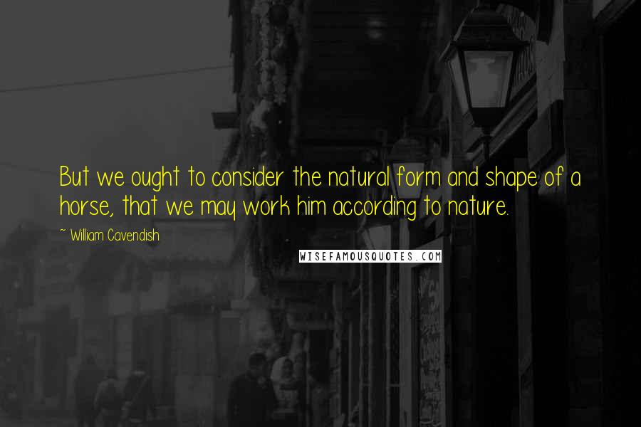 William Cavendish quotes: But we ought to consider the natural form and shape of a horse, that we may work him according to nature. William Cavendish quotes: But we ought to consider the natural form and shape of a horse, that we may work him according to nature.