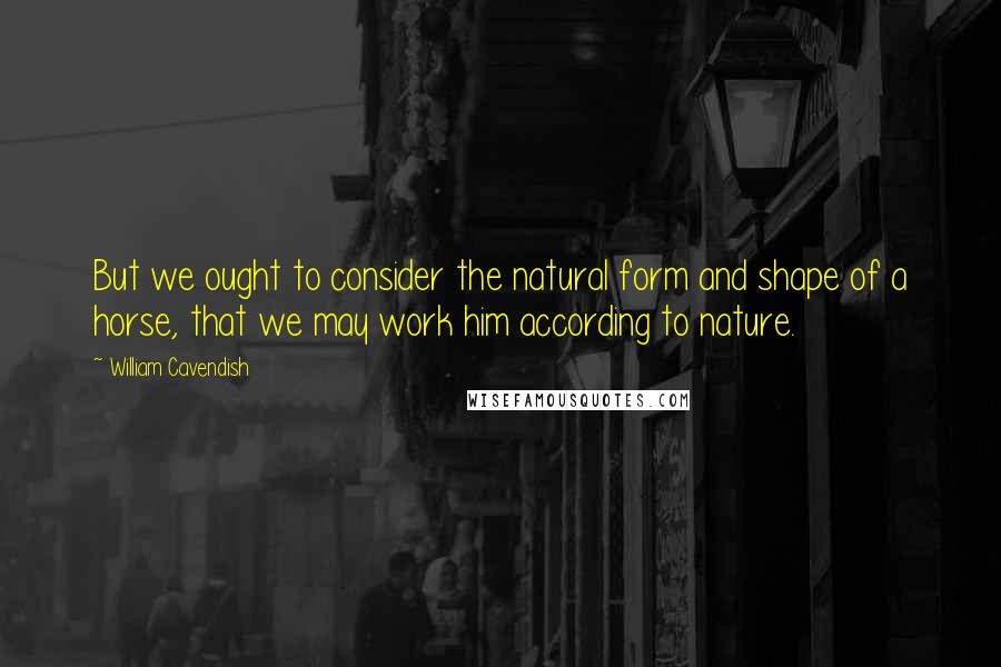 William Cavendish quotes: But we ought to consider the natural form and shape of a horse, that we may work him according to nature.