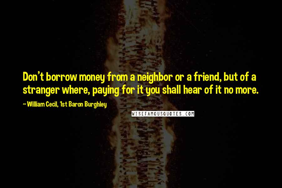 William Cecil, 1st Baron Burghley quotes: Don't borrow money from a neighbor or a friend, but of a stranger where, paying for it you shall hear of it no more.