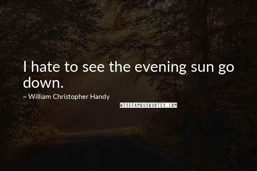 William Christopher Handy quotes: I hate to see the evening sun go down.