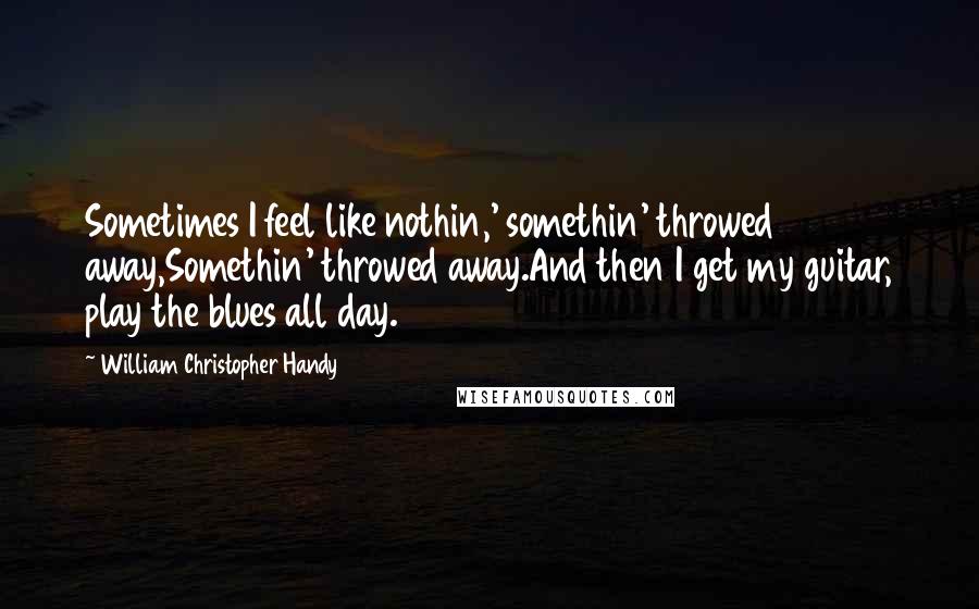 William Christopher Handy quotes: Sometimes I feel like nothin,' somethin' throwed away,Somethin' throwed away.And then I get my guitar, play the blues all day.